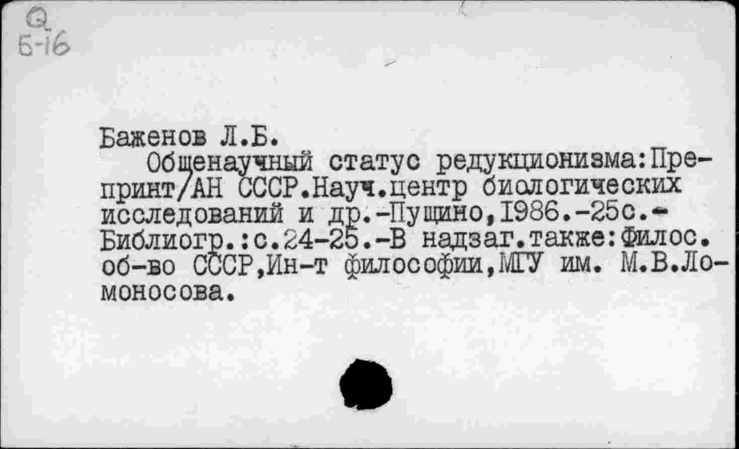 ﻿Баженов Л.Б*
Общенаучный статус редукционизма:Пре-принт/АН СССР.Науч.центр биологических исследований и др.-Пущино,1986.-25с.-Библиогр.:с.24-25.-В надзаг.также:Филос. об-во СССР,Ин-т философии, МГУ им. М.В.Ло моносова.